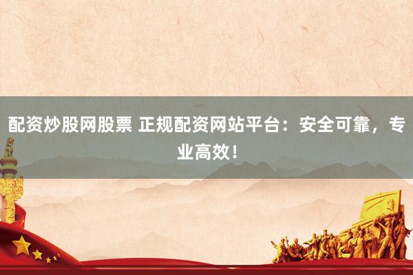 配资炒股网股票 正规配资网站平台：安全可靠，专业高效！