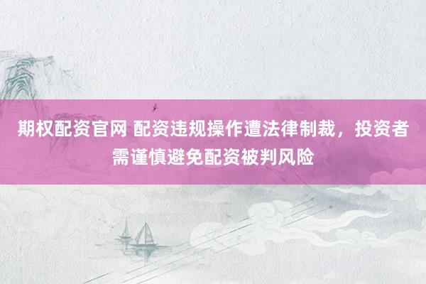 期权配资官网 配资违规操作遭法律制裁，投资者需谨慎避免配资被判风险