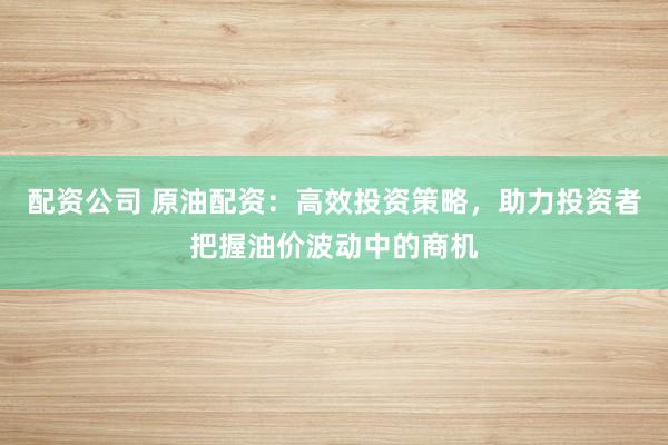 配资公司 原油配资：高效投资策略，助力投资者把握油价波动中的商机