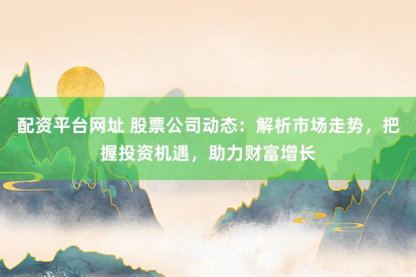 配资平台网址 股票公司动态：解析市场走势，把握投资机遇，助力财富增长