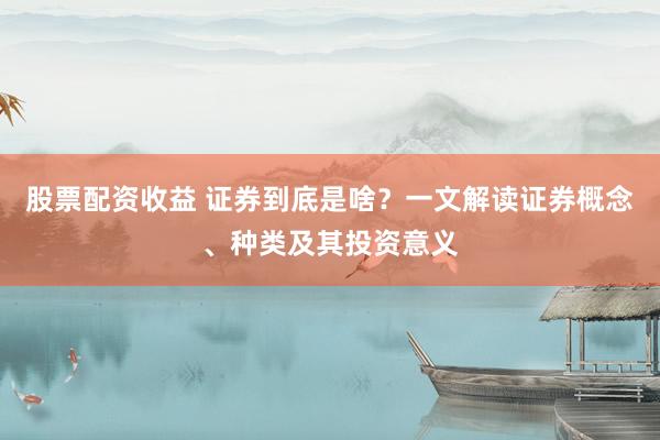 股票配资收益 证券到底是啥？一文解读证券概念、种类及其投资意义