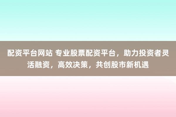 配资平台网站 专业股票配资平台，助力投资者灵活融资，高效决策，共创股市新机遇