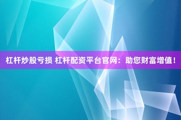 杠杆炒股亏损 杠杆配资平台官网：助您财富增值！