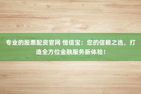 专业的股票配资官网 恒信宝：您的信赖之选，打造全方位金融服务新体验！