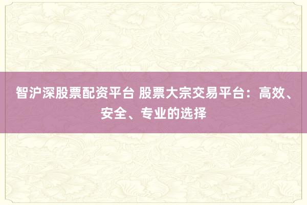 智沪深股票配资平台 股票大宗交易平台：高效、安全、专业的选择