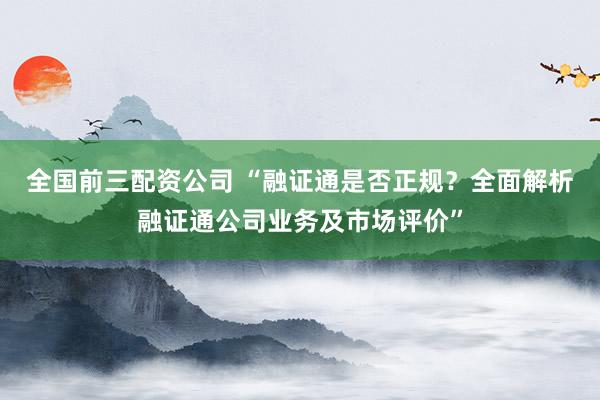 全国前三配资公司 “融证通是否正规？全面解析融证通公司业务及市场评价”