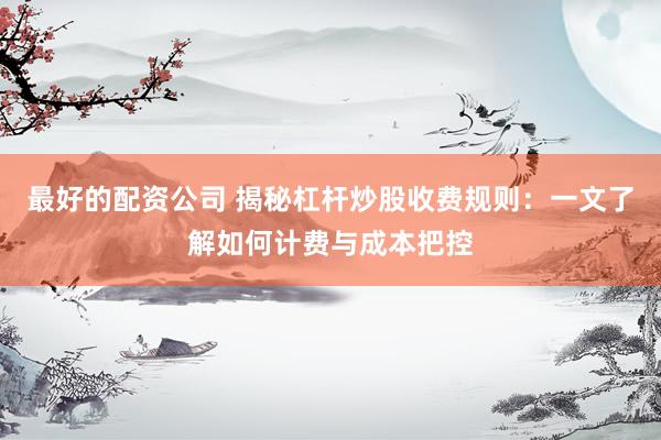 最好的配资公司 揭秘杠杆炒股收费规则：一文了解如何计费与成本把控