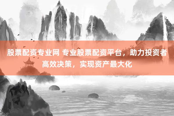 股票配资专业网 专业股票配资平台，助力投资者高效决策，实现资产最大化