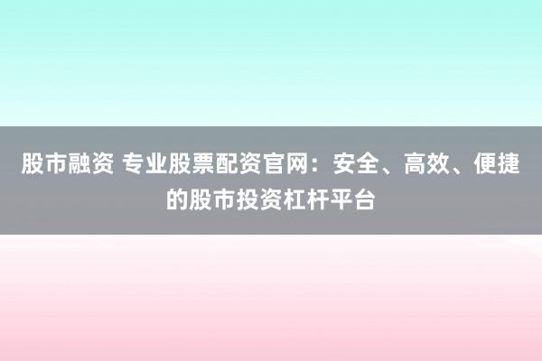股市融资 专业股票配资官网：安全、高效、便捷的股市投资杠杆平台