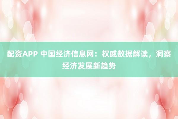 配资APP 中国经济信息网：权威数据解读，洞察经济发展新趋势
