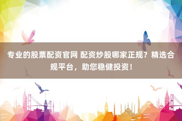 专业的股票配资官网 配资炒股哪家正规？精选合规平台，助您稳健投资！