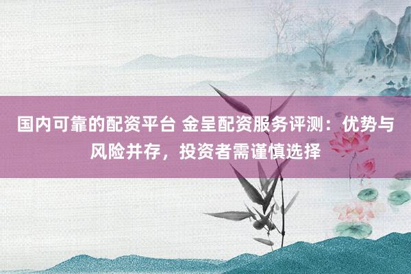 国内可靠的配资平台 金呈配资服务评测：优势与风险并存，投资者需谨慎选择