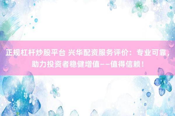 正规杠杆炒股平台 兴华配资服务评价：专业可靠，助力投资者稳健增值——值得信赖！