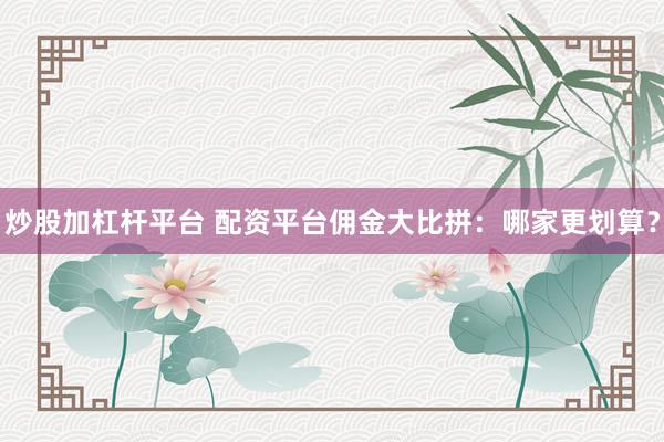 炒股加杠杆平台 配资平台佣金大比拼：哪家更划算？