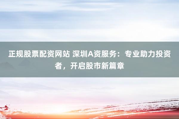 正规股票配资网站 深圳A资服务：专业助力投资者，开启股市新篇章