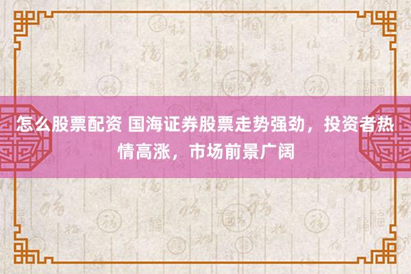 怎么股票配资 国海证券股票走势强劲，投资者热情高涨，市场前景广阔