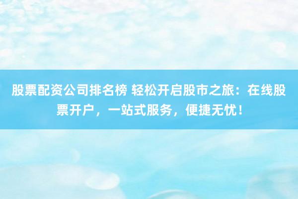 股票配资公司排名榜 轻松开启股市之旅：在线股票开户，一站式服务，便捷无忧！