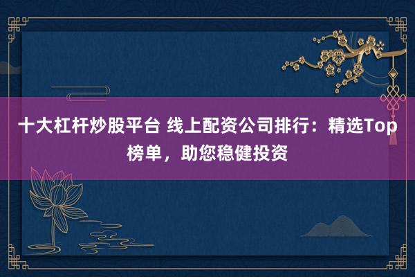 十大杠杆炒股平台 线上配资公司排行：精选Top榜单，助您稳健投资