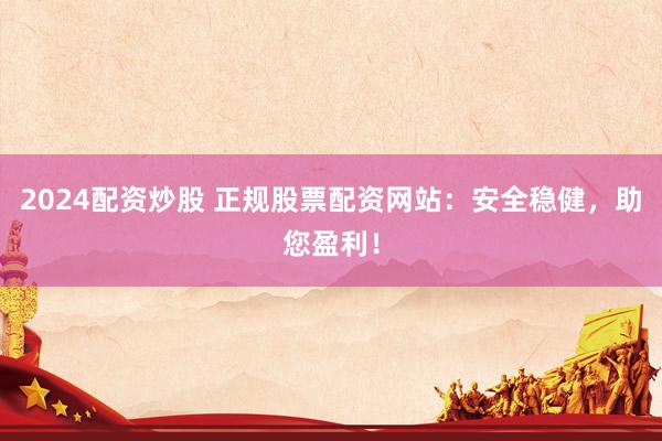 2024配资炒股 正规股票配资网站：安全稳健，助您盈利！