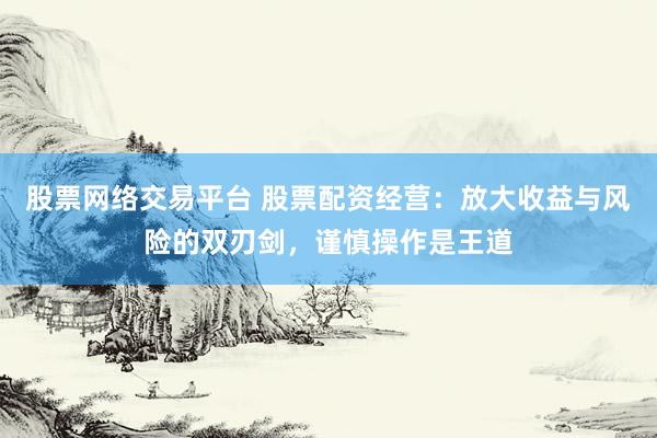 股票网络交易平台 股票配资经营：放大收益与风险的双刃剑，谨慎操作是王道