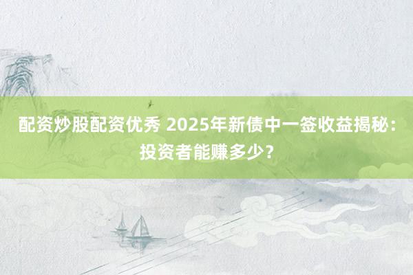 配资炒股配资优秀 2025年新债中一签收益揭秘：投资者能赚多少？