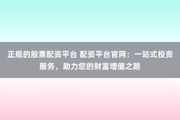 正规的股票配资平台 配资平台官网：一站式投资服务，助力您的财富增值之路