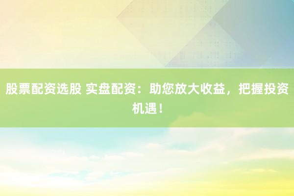 股票配资选股 实盘配资：助您放大收益，把握投资机遇！