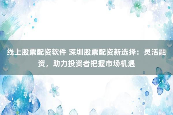 线上股票配资软件 深圳股票配资新选择：灵活融资，助力投资者把握市场机遇