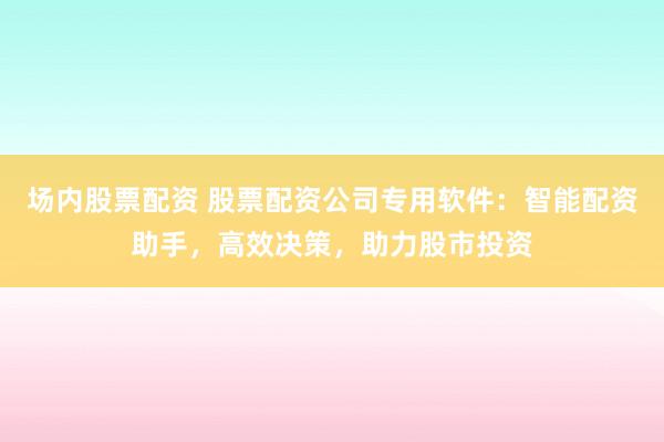 场内股票配资 股票配资公司专用软件：智能配资助手，高效决策，助力股市投资