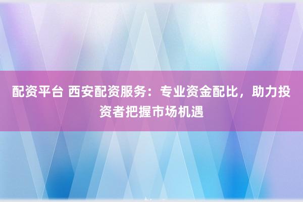配资平台 西安配资服务：专业资金配比，助力投资者把握市场机遇