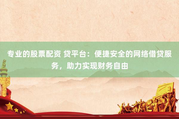 专业的股票配资 贷平台：便捷安全的网络借贷服务，助力实现财务自由