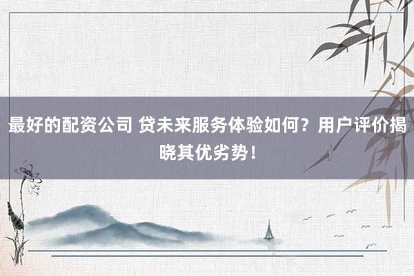 最好的配资公司 贷未来服务体验如何？用户评价揭晓其优劣势！