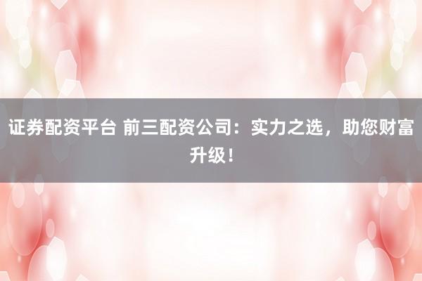 证券配资平台 前三配资公司：实力之选，助您财富升级！
