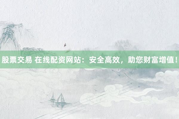 股票交易 在线配资网站：安全高效，助您财富增值！