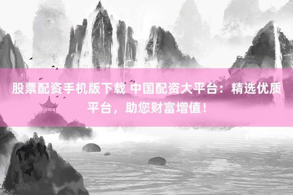 股票配资手机版下载 中国配资大平台：精选优质平台，助您财富增值！