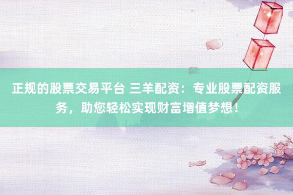 正规的股票交易平台 三羊配资：专业股票配资服务，助您轻松实现财富增值梦想！