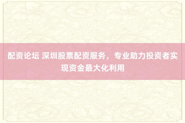 配资论坛 深圳股票配资服务，专业助力投资者实现资金最大化利用