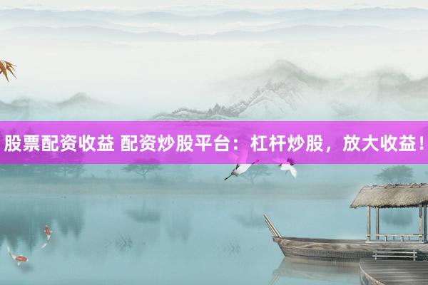 股票配资收益 配资炒股平台：杠杆炒股，放大收益！