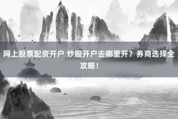 网上股票配资开户 炒股开户去哪里开？券商选择全攻略！