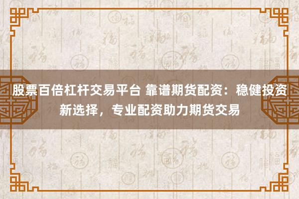 股票百倍杠杆交易平台 靠谱期货配资：稳健投资新选择，专业配资助力期货交易