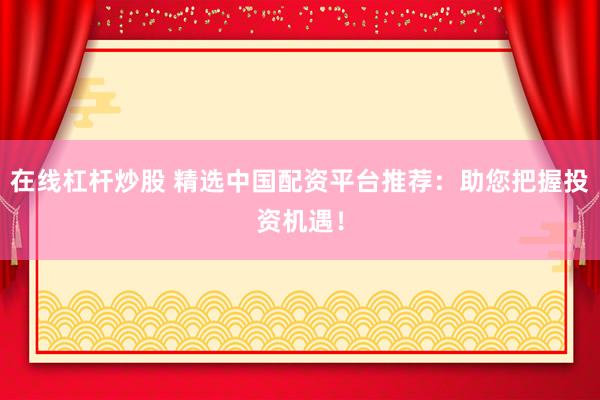 在线杠杆炒股 精选中国配资平台推荐：助您把握投资机遇！