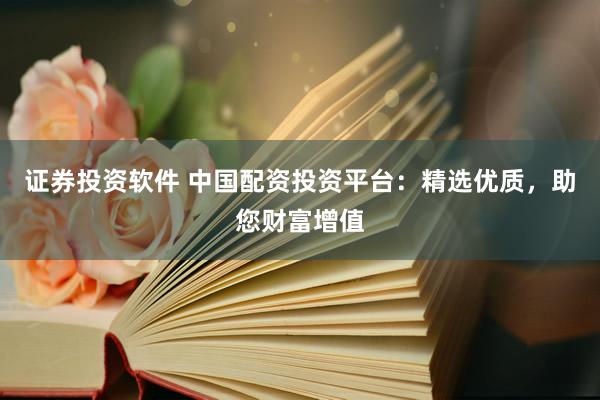 证券投资软件 中国配资投资平台：精选优质，助您财富增值