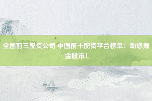 全国前三配资公司 中国前十配资平台榜单：助您掘金股市！