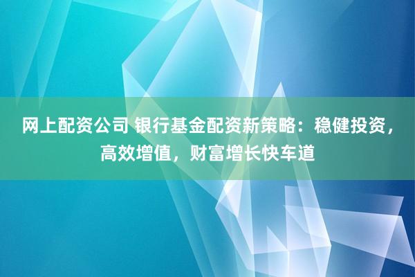 网上配资公司 银行基金配资新策略：稳健投资，高效增值，财富增长快车道