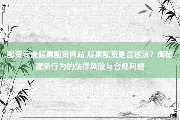 配资专业股票配资网站 股票配资是否违法？揭秘配资行为的法律风险与合规问题