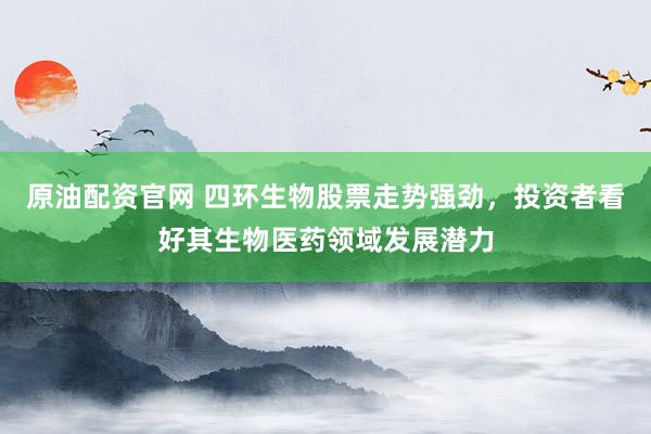原油配资官网 四环生物股票走势强劲，投资者看好其生物医药领域发展潜力