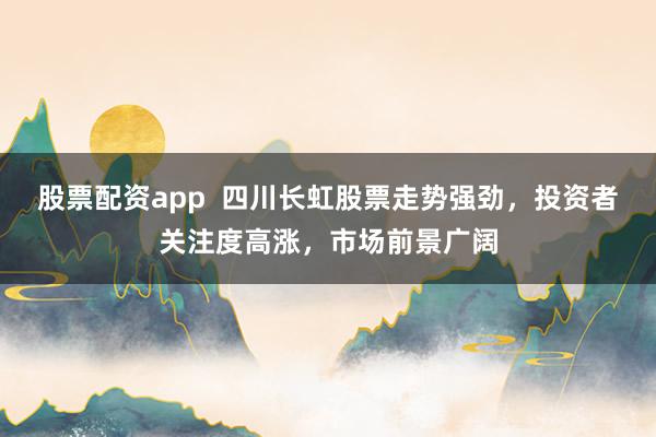 股票配资app  四川长虹股票走势强劲，投资者关注度高涨，市场前景广阔