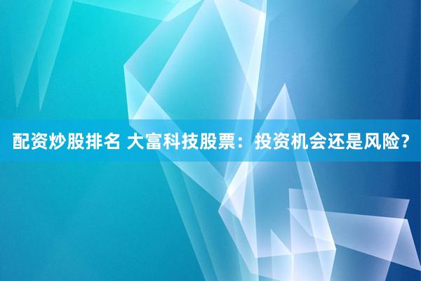 配资炒股排名 大富科技股票：投资机会还是风险？