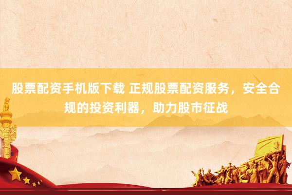 股票配资手机版下载 正规股票配资服务，安全合规的投资利器，助力股市征战