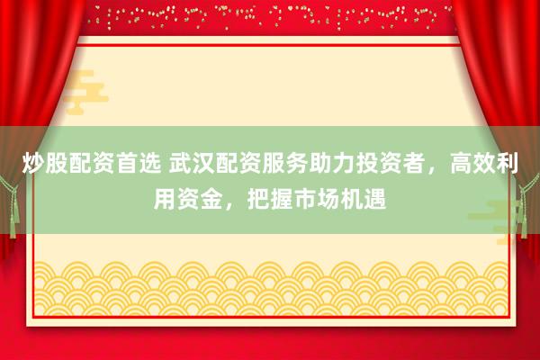 炒股配资首选 武汉配资服务助力投资者，高效利用资金，把握市场机遇